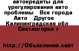 автокредиты для урегулирования авто проблемы - Все города Авто » Другое   . Калининградская обл.,Светлогорск г.